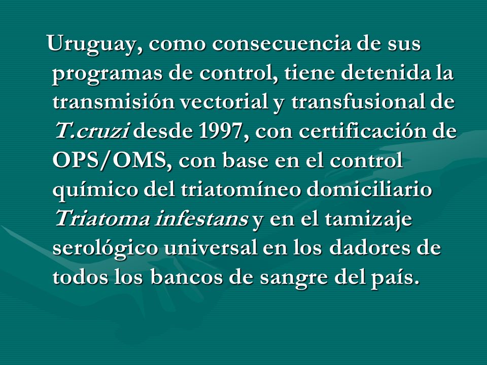 Uruguay, como consecuencia de sus programas de control, tiene detenida la transmisión vectorial y transfusional de T.cruzi desde 1997, con certificación de OPS/OMS, con base en el control químico del triatomíneo domiciliario Triatoma infestans y en el tamizaje serológico universal en los dadores de todos los bancos de sangre del país.