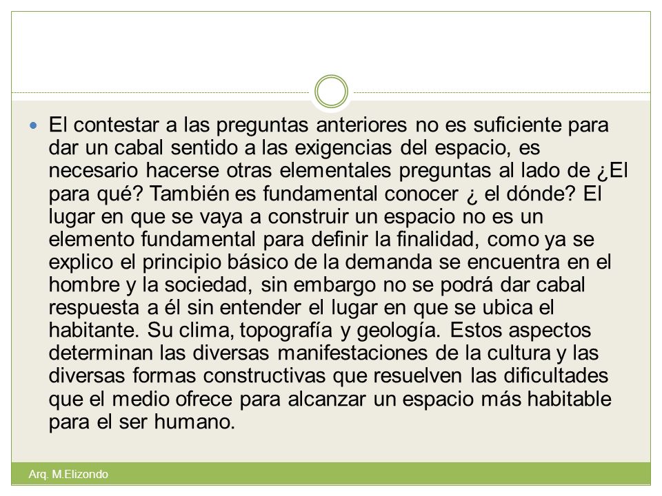 El contestar a las preguntas anteriores no es suficiente para dar un cabal sentido a las exigencias del espacio, es necesario hacerse otras elementales preguntas al lado de ¿El para qué También es fundamental conocer ¿ el dónde El lugar en que se vaya a construir un espacio no es un elemento fundamental para definir la finalidad, como ya se explico el principio básico de la demanda se encuentra en el hombre y la sociedad, sin embargo no se podrá dar cabal respuesta a él sin entender el lugar en que se ubica el habitante. Su clima, topografía y geología. Estos aspectos determinan las diversas manifestaciones de la cultura y las diversas formas constructivas que resuelven las dificultades que el medio ofrece para alcanzar un espacio más habitable para el ser humano.
