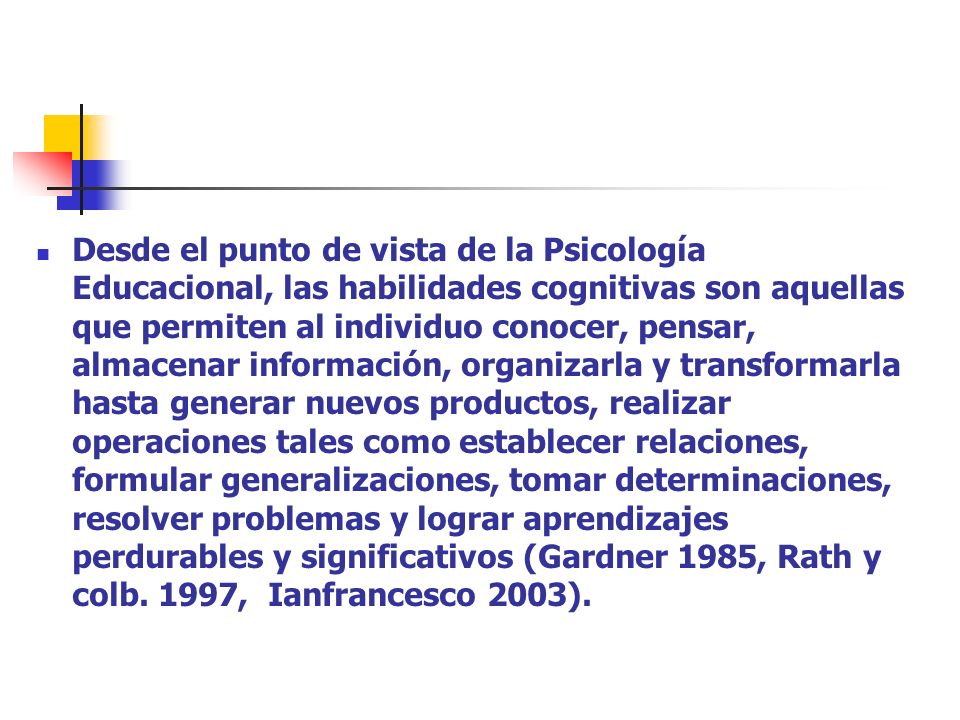 Desde el punto de vista de la Psicología Educacional, las habilidades cognitivas son aquellas que permiten al individuo conocer, pensar, almacenar información, organizarla y transformarla hasta generar nuevos productos, realizar operaciones tales como establecer relaciones, formular generalizaciones, tomar determinaciones, resolver problemas y lograr aprendizajes perdurables y significativos (Gardner 1985, Rath y colb.