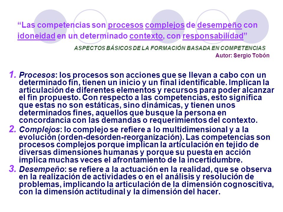 Las competencias son procesos complejos de desempeño con idoneidad en un determinado contexto, con responsabilidad ASPECTOS BÁSICOS DE LA FORMACIÓN BASADA EN COMPETENCIAS Autor: Sergio Tobón