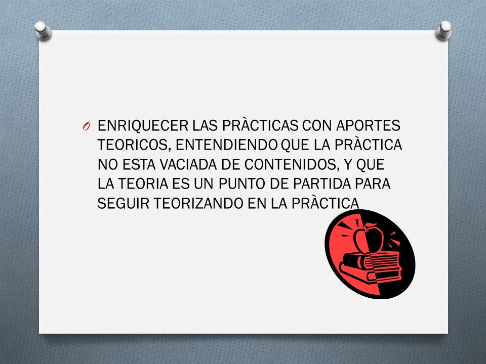 ENRIQUECER LAS PRÀCTICAS CON APORTES TEORICOS, ENTENDIENDO QUE LA PRÀCTICA NO ESTA VACIADA DE CONTENIDOS, Y QUE LA TEORIA ES UN PUNTO DE PARTIDA PARA SEGUIR TEORIZANDO EN LA PRÀCTICA