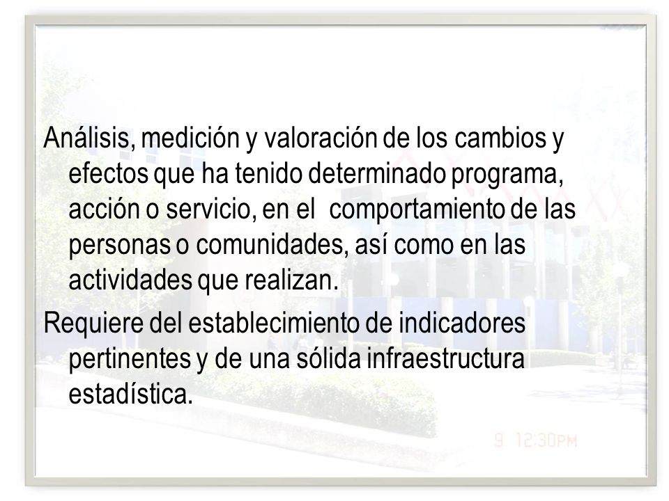 Análisis, medición y valoración de los cambios y efectos que ha tenido determinado programa, acción o servicio, en el comportamiento de las personas o comunidades, así como en las actividades que realizan.