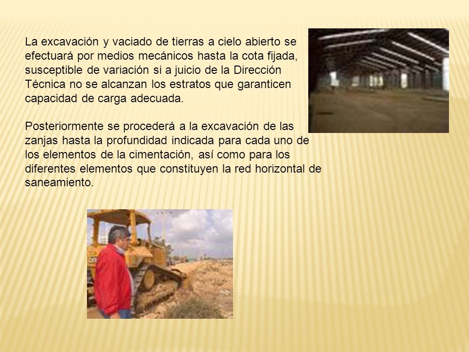 La excavación y vaciado de tierras a cielo abierto se efectuará por medios mecánicos hasta la cota fijada, susceptible de variación si a juicio de la Dirección Técnica no se alcanzan los estratos que garanticen capacidad de carga adecuada.