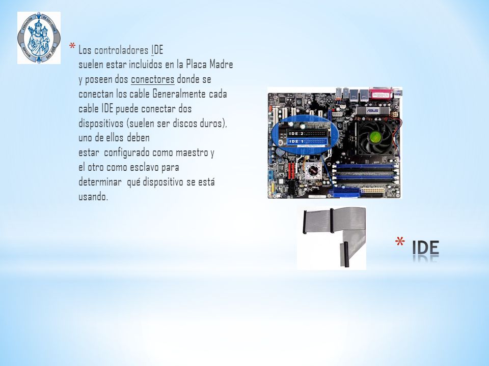 Los controladores IDE suelen estar incluidos en la Placa Madre y poseen dos conectores donde se conectan los cable Generalmente cada cable IDE puede conectar dos dispositivos (suelen ser discos duros), uno de ellos deben estar configurado como maestro y el otro como esclavo para determinar qué dispositivo se está usando.