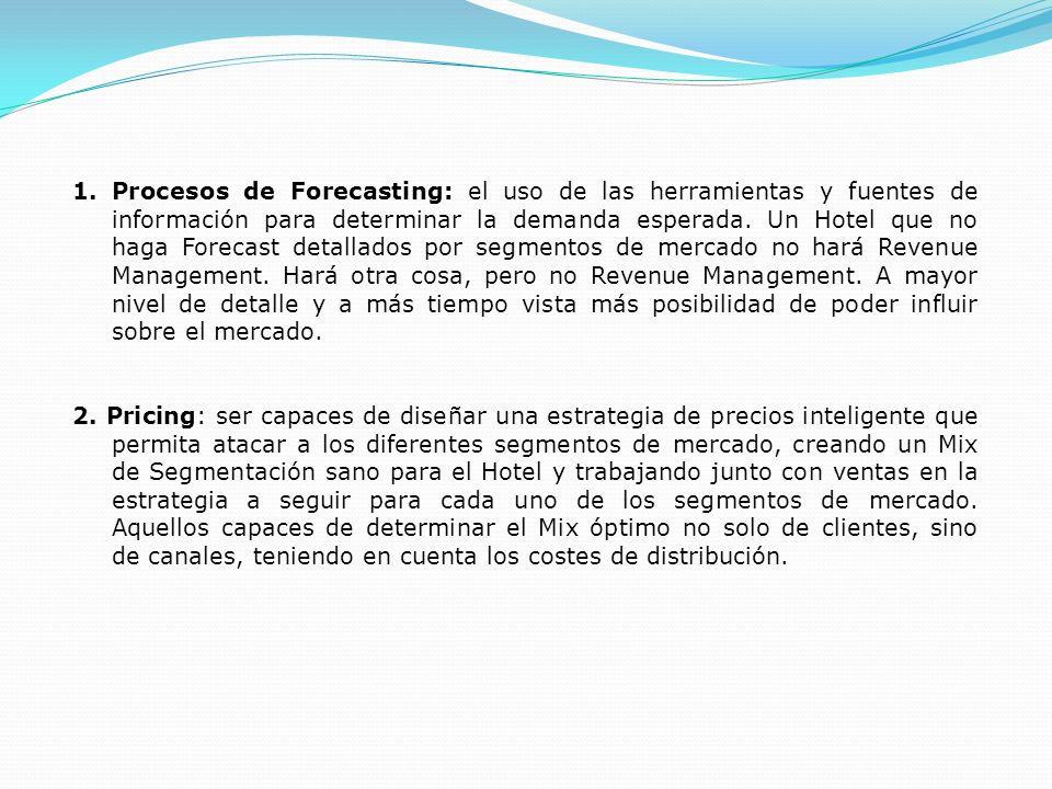 Procesos de Forecasting: el uso de las herramientas y fuentes de información para determinar la demanda esperada. Un Hotel que no haga Forecast detallados por segmentos de mercado no hará Revenue Management. Hará otra cosa, pero no Revenue Management. A mayor nivel de detalle y a más tiempo vista más posibilidad de poder influir sobre el mercado.