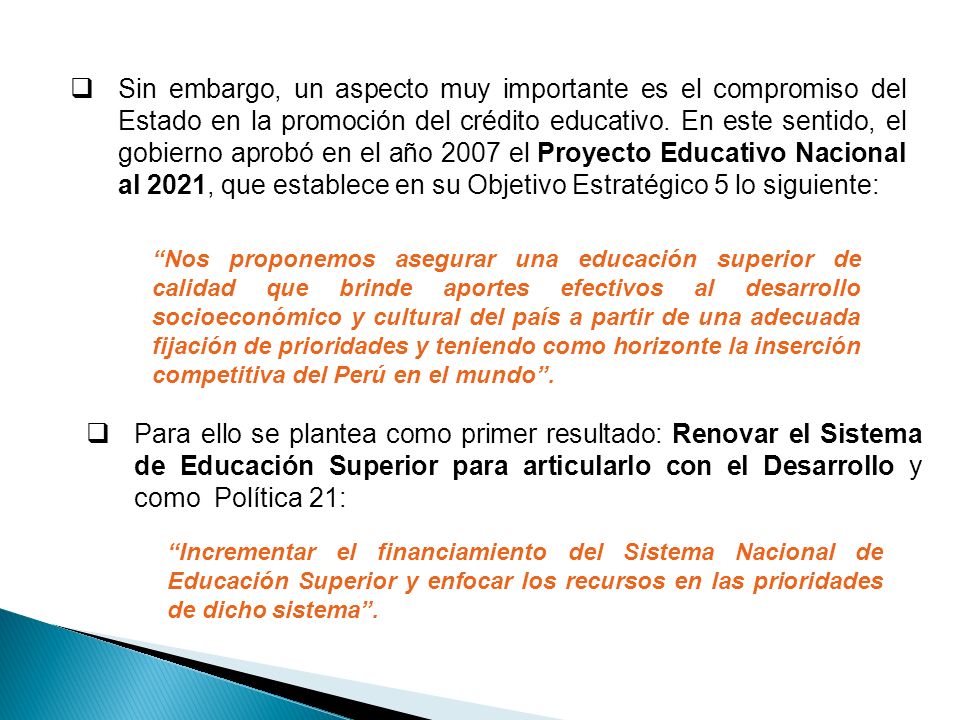 Sin embargo, un aspecto muy importante es el compromiso del Estado en la promoción del crédito educativo. En este sentido, el gobierno aprobó en el año 2007 el Proyecto Educativo Nacional al 2021, que establece en su Objetivo Estratégico 5 lo siguiente: