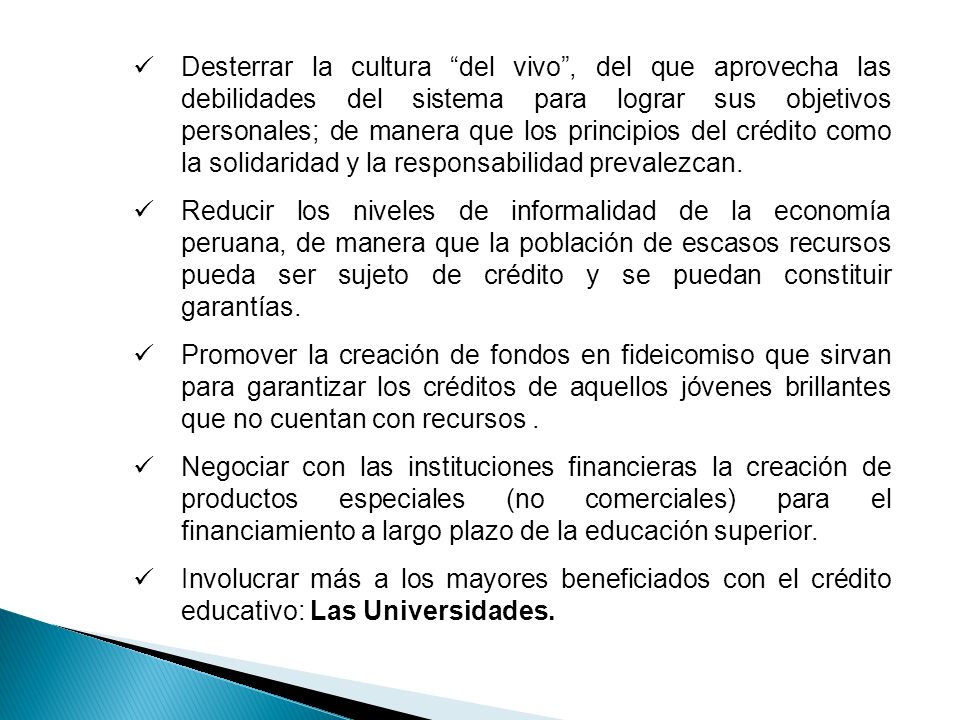 Desterrar la cultura del vivo , del que aprovecha las debilidades del sistema para lograr sus objetivos personales; de manera que los principios del crédito como la solidaridad y la responsabilidad prevalezcan.
