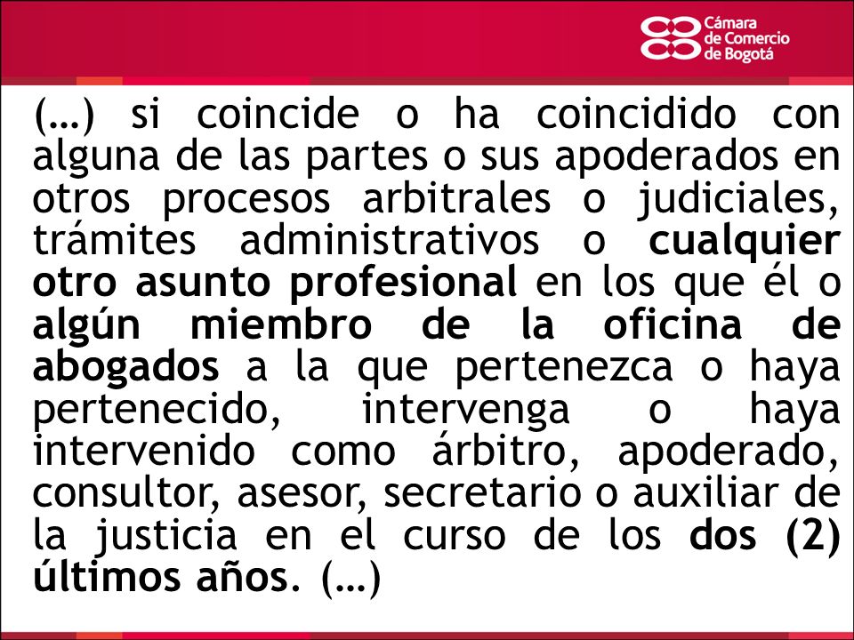 (…) si coincide o ha coincidido con alguna de las partes o sus apoderados en otros procesos arbitrales o judiciales, trámites administrativos o cualquier otro asunto profesional en los que él o algún miembro de la oficina de abogados a la que pertenezca o haya pertenecido, intervenga o haya intervenido como árbitro, apoderado, consultor, asesor, secretario o auxiliar de la justicia en el curso de los dos (2) últimos años.