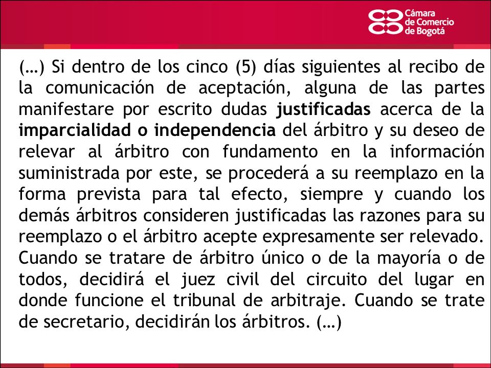 (…) Si dentro de los cinco (5) días siguientes al recibo de la comunicación de aceptación, alguna de las partes manifestare por escrito dudas justificadas acerca de la imparcialidad o independencia del árbitro y su deseo de relevar al árbitro con fundamento en la información suministrada por este, se procederá a su reemplazo en la forma prevista para tal efecto, siempre y cuando los demás árbitros consideren justificadas las razones para su reemplazo o el árbitro acepte expresamente ser relevado.