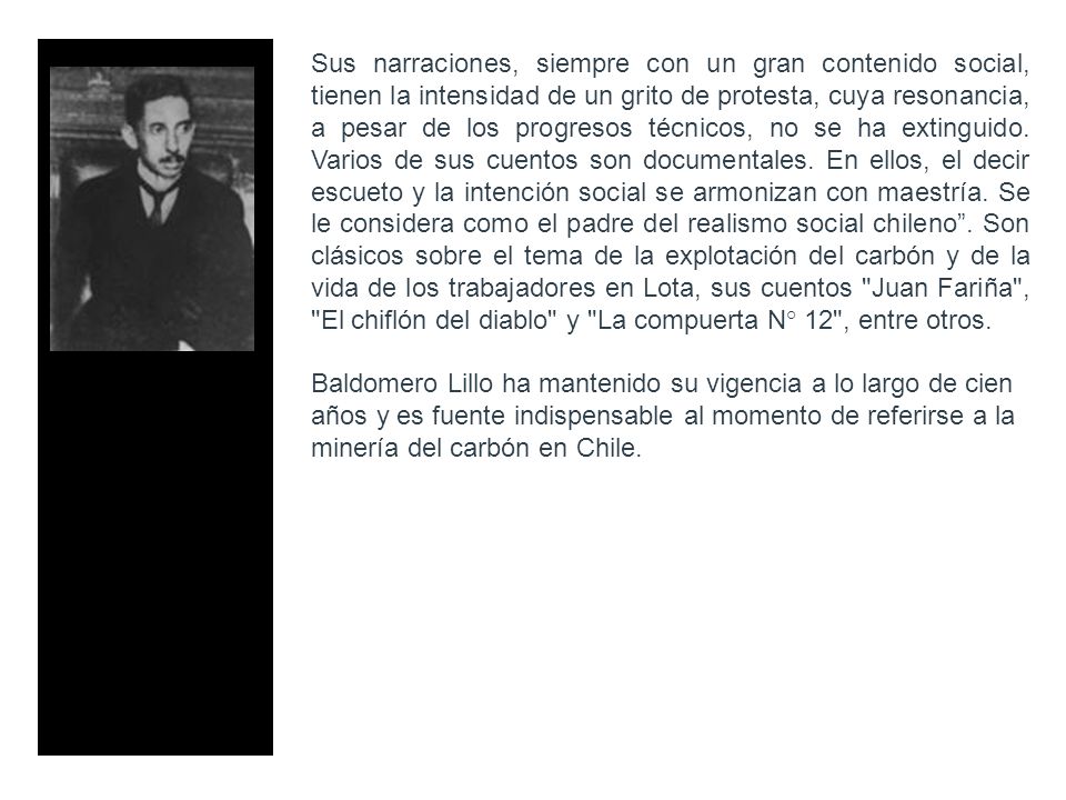Sus narraciones, siempre con un gran contenido social, tienen la intensidad de un grito de protesta, cuya resonancia, a pesar de los progresos técnicos, no se ha extinguido. Varios de sus cuentos son documentales. En ellos, el decir escueto y la intención social se armonizan con maestría. Se le considera como el padre del realismo social chileno . Son clásicos sobre el tema de la explotación del carbón y de la vida de los trabajadores en Lota, sus cuentos Juan Fariña , El chiflón del diablo y La compuerta N° 12 , entre otros.