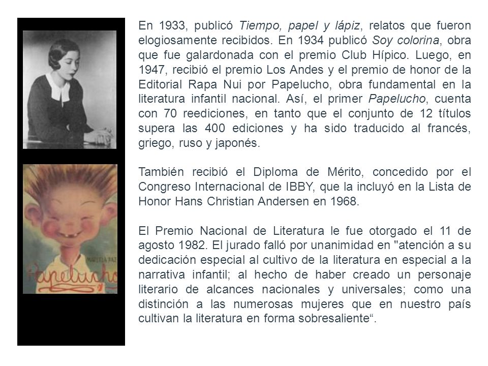 En 1933, publicó Tiempo, papel y lápiz, relatos que fueron elogiosamente recibidos. En 1934 publicó Soy colorina, obra que fue galardonada con el premio Club Hípico. Luego, en 1947, recibió el premio Los Andes y el premio de honor de la Editorial Rapa Nui por Papelucho, obra fundamental en la literatura infantil nacional. Así, el primer Papelucho, cuenta con 70 reediciones, en tanto que el conjunto de 12 títulos supera las 400 ediciones y ha sido traducido al francés, griego, ruso y japonés.