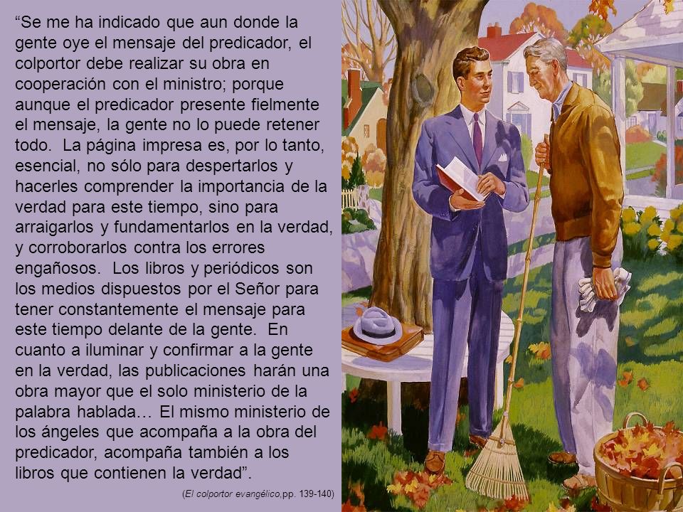 Se me ha indicado que aun donde la gente oye el mensaje del predicador, el colportor debe realizar su obra en cooperación con el ministro; porque aunque el predicador presente fielmente el mensaje, la gente no lo puede retener todo. La página impresa es, por lo tanto, esencial, no sólo para despertarlos y hacerles comprender la importancia de la verdad para este tiempo, sino para arraigarlos y fundamentarlos en la verdad, y corroborarlos contra los errores engañosos. Los libros y periódicos son los medios dispuestos por el Señor para tener constantemente el mensaje para este tiempo delante de la gente. En cuanto a iluminar y confirmar a la gente en la verdad, las publicaciones harán una obra mayor que el solo ministerio de la palabra hablada… El mismo ministerio de los ángeles que acompaña a la obra del predicador, acompaña también a los libros que contienen la verdad .