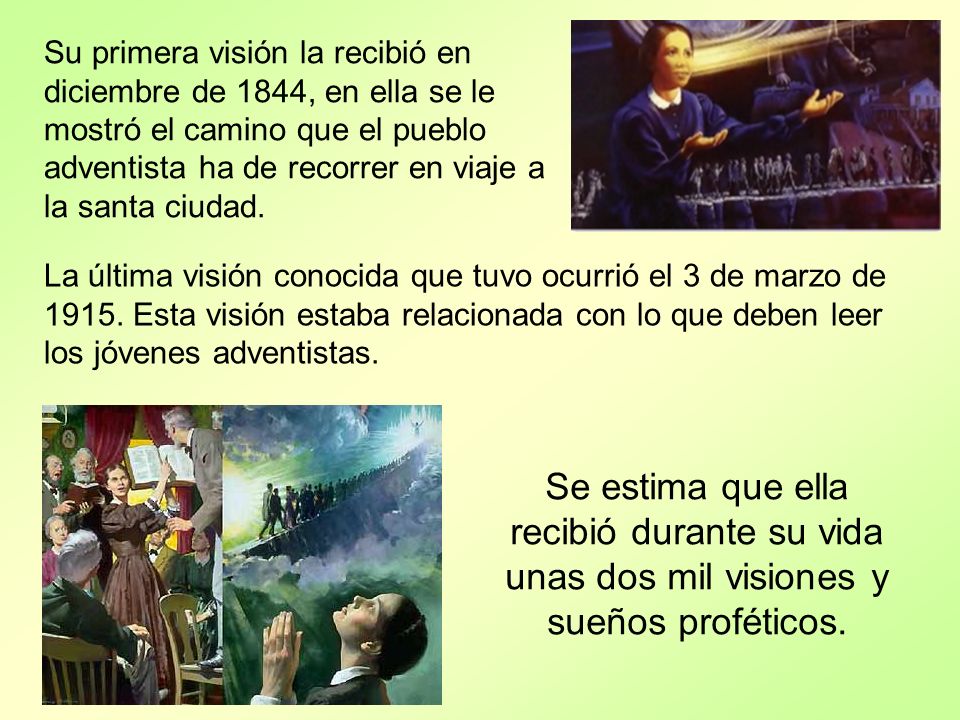 Su primera visión la recibió en diciembre de 1844, en ella se le mostró el camino que el pueblo adventista ha de recorrer en viaje a la santa ciudad.