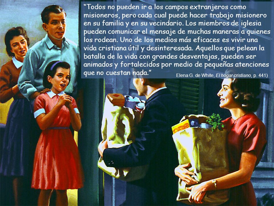 Todos no pueden ir a los campos extranjeros como misioneros, pero cada cual puede hacer trabajo misionero en su familia y en su vecindario. Los miembros de iglesia pueden comunicar el mensaje de muchas maneras a quienes los rodean. Uno de los medios más eficaces es vivir una vida cristiana útil y desinteresada. Aquellos que pelean la batalla de la vida con grandes desventajas, pueden ser animados y fortalecidos por medio de pequeñas atenciones que no cuestan nada.
