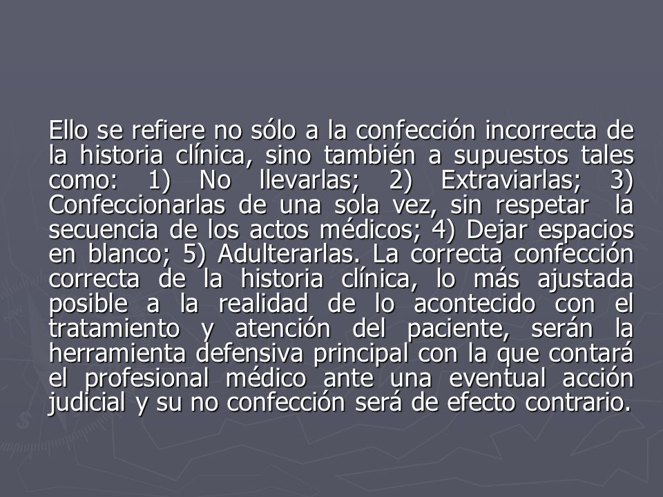 Ello se refiere no sólo a la confección incorrecta de la historia clínica, sino también a supuestos tales como: 1) No llevarlas; 2) Extraviarlas; 3) Confeccionarlas de una sola vez, sin respetar la secuencia de los actos médicos; 4) Dejar espacios en blanco; 5) Adulterarlas.