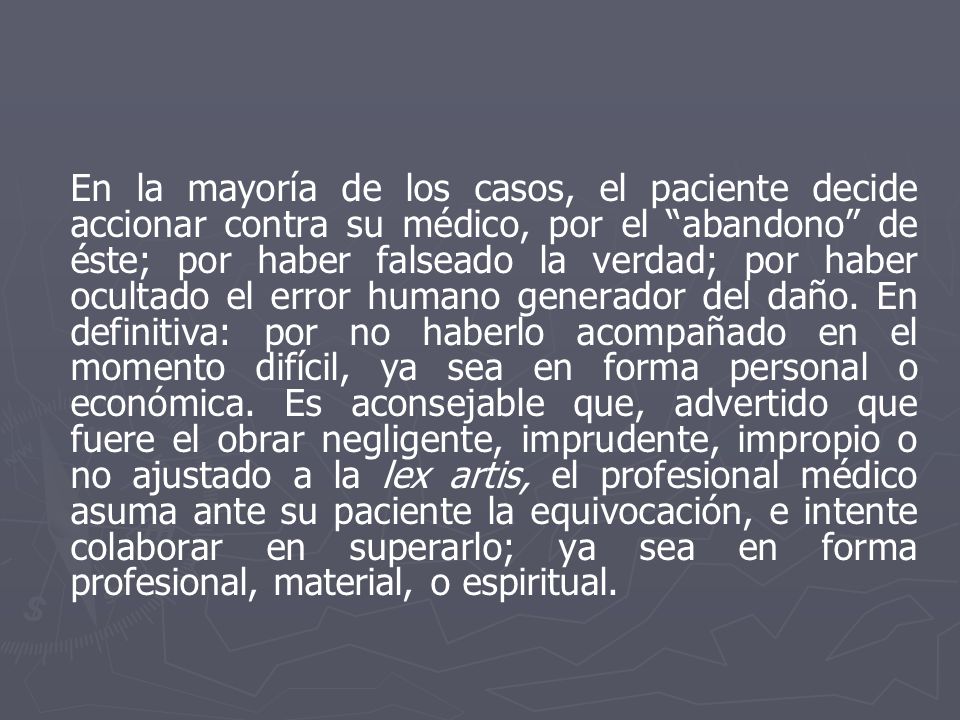 En la mayoría de los casos, el paciente decide accionar contra su médico, por el abandono de éste; por haber falseado la verdad; por haber ocultado el error humano generador del daño.