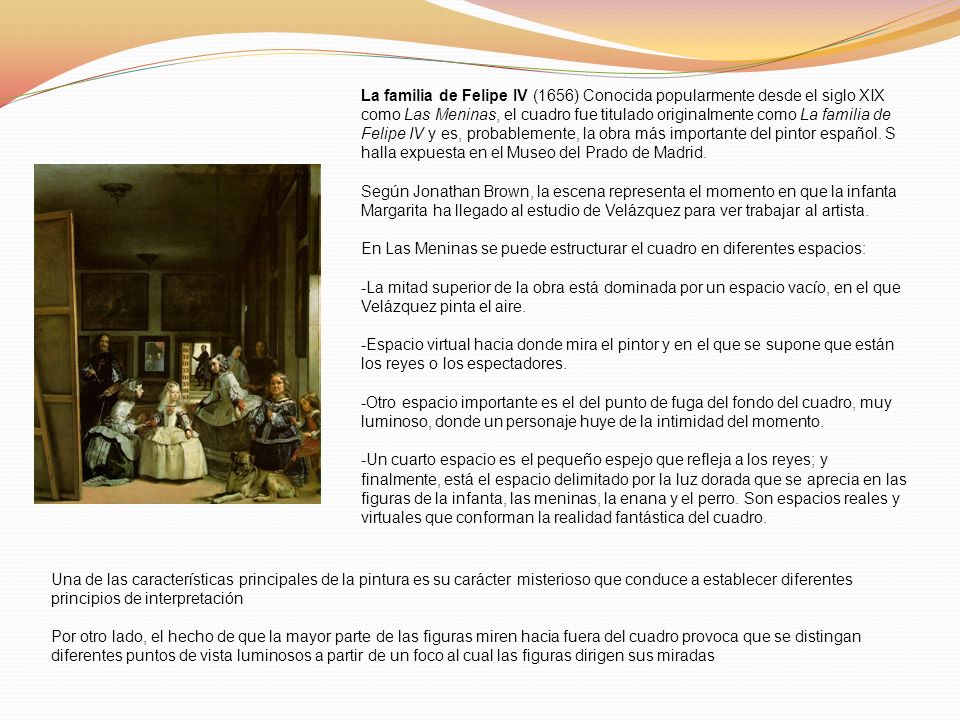 La familia de Felipe IV (1656) Conocida popularmente desde el siglo XIX como Las Meninas, el cuadro fue titulado originalmente como La familia de Felipe IV y es, probablemente, la obra más importante del pintor español. S halla expuesta en el Museo del Prado de Madrid.