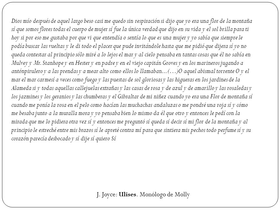 Dios mío después de aquel largo beso casi me quedo sin respiración si dijo que yo era una flor de la montaña sí que somos flores todas el cuerpo de mujer sí fue la única verdad que dijo en su vida y el sol brilla para ti hoy si por eso me gustaba por que vi que entendía o sentía lo que es una mujer y yo sabía que siempre le podía buscar las vueltas y le di todo el placer que pude invitándole hasta que me pidió que dijera sí yo no queda contestar al principio sólo miré a lo lejos el mar y al cielo pensaba en tantas cosas que él no sabía en Mulvey y Mr. Stanhope y en Hester y en padre y en el viejo capitán Groves y en los marineros jugando a antónpirulero y a las prendas y a mear alto como ellos lo llamaban... (…)O aquel abismal torrente O y el mar el mar carmesí a veces como fuego y las puestas de sol gloriosas y las higueras en los jardines de la Alameda si y todas aquellas callejuelas extrañas y las casas de rosa y de azul y de amarillo y las rosaledas y los jazmines y los geranios y las chumberas y el Gibraltar de mi niñez cuando yo era una Flor de montaña sí cuando me ponía la rosa en el pelo como hacían las muchachas andaluzas o me pondré una roja sí y cómo me besaba junto a la muralla mora y yo pensaba bien lo mismo da él que otro y entonces le pedí con la mirada que me lo pidiera otra vez sí y entonces me preguntó sí queda sí decir sí mi flor de la montaña y al principio le estreché entre mis brazos sí le apreté contra mí para que sintiera mis pechos todo perfume sí y su corazón parecía desbocado y sí dije sí quiero Sí