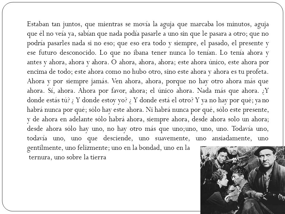 Estaban tan juntos, que mientras se movía la aguja que marcaba los minutos, aguja que él no veía ya, sabían que nada podía pasarle a uno sin que le pasara a otro; que no podría pasarles nada si no eso; que eso era todo y siempre, el pasado, el presente y ese futuro desconocido.