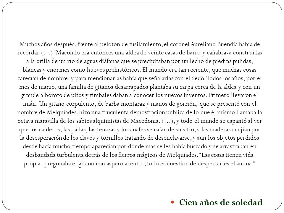 Muchos años después, frente al pelotón de fusilamiento, el coronel Aureliano Buendía había de recordar (…). Macondo era entonces una aldea de veinte casas de barro y cañabrava construidas a la orilla de un río de aguas diáfanas que se precipitaban por un lecho de piedras pulidas, blancas y enormes como huevos prehistóricos. El mundo era tan reciente, que muchas cosas carecían de nombre, y para mencionarlas había que señalarlas con el dedo. Todos los años, por el mes de marzo, una familia de gitanos desarrapados plantaba su carpa cerca de la aldea y con un grande alboroto de pitos y timbales daban a conocer los nuevos inventos. Primero llevaron el imán. Un gitano corpulento, de barba montaraz y manos de gorrión, que se presentó con el nombre de Melquíades, hizo una truculenta demostración pública de lo que él mismo llamaba la octava maravilla de los sabios alquimistas de Macedonia. (…), y todo el mundo se espantó al ver que los calderos, las pailas, las tenazas y los anafes se caían de su sitio, y las maderas crujían por la desesperación de los clavos y tornillos tratando de desenclavarse, y aun los objetos perdidos desde hacía mucho tiempo aparecían por donde más se les había buscado y se arrastraban en desbandada turbulenta detrás de los fierros mágicos de Melquíades. Las cosas tienen vida propia -pregonaba el gitano con áspero acento-, todo es cuestión de despertarles el ánima.