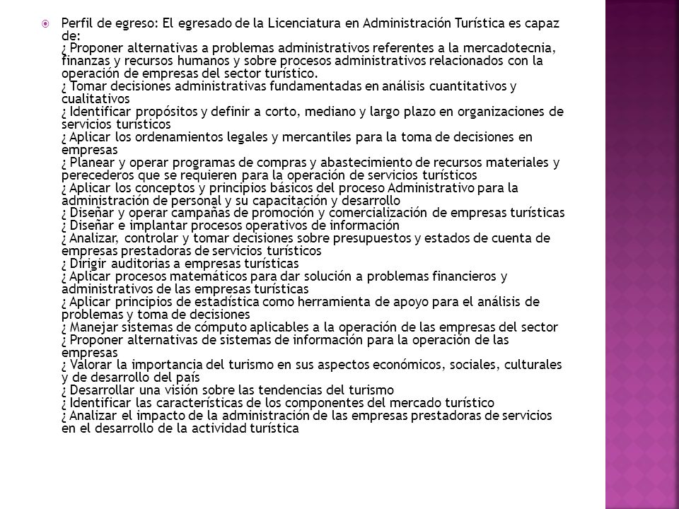 Perfil de egreso: El egresado de la Licenciatura en Administración Turística es capaz de: ¿ Proponer alternativas a problemas administrativos referentes a la mercadotecnia, finanzas y recursos humanos y sobre procesos administrativos relacionados con la operación de empresas del sector turístico.