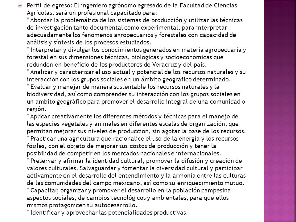 Perfil de egreso: El ingeniero agrónomo egresado de la Facultad de Ciencias Agrícolas, será un profesional capacitado para: Abordar la problemática de los sistemas de producción y utilizar las técnicas de investigación tanto documental como experimental, para interpretar adecuadamente los fenómenos agropecuarios y forestales con capacidad de análisis y síntesis de los procesos estudiados.