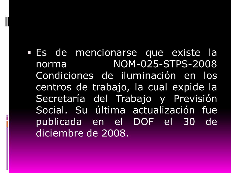 Es de mencionarse que existe la norma NOM-025-STPS-2008 Condiciones de iluminación en los centros de trabajo, la cual expide la Secretaría del Trabajo y Previsión Social.