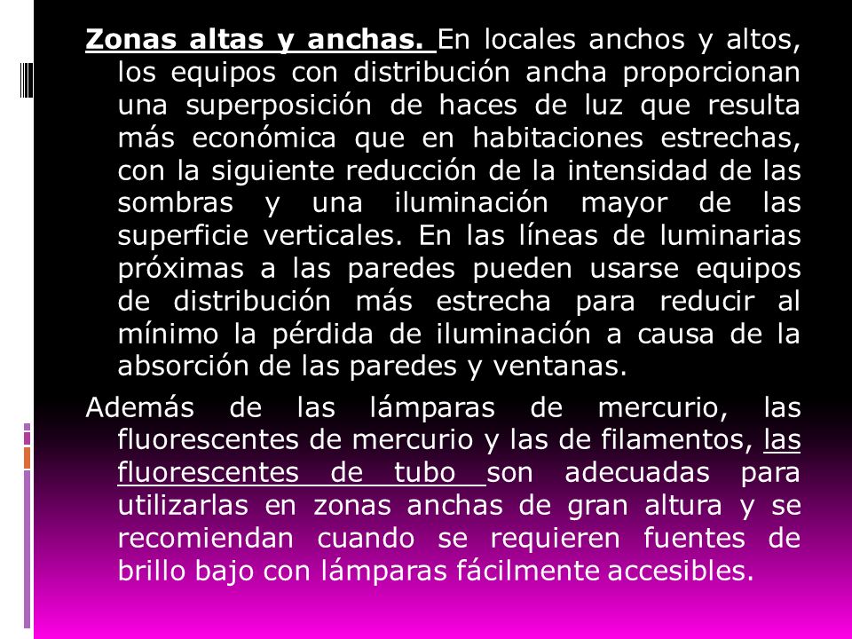 Zonas altas y anchas. En locales anchos y altos, los equipos con distribución ancha proporcionan una superposición de haces de luz que resulta más económica que en habitaciones estrechas, con la siguiente reducción de la intensidad de las sombras y una iluminación mayor de las superficie verticales. En las líneas de luminarias próximas a las paredes pueden usarse equipos de distribución más estrecha para reducir al mínimo la pérdida de iluminación a causa de la absorción de las paredes y ventanas.
