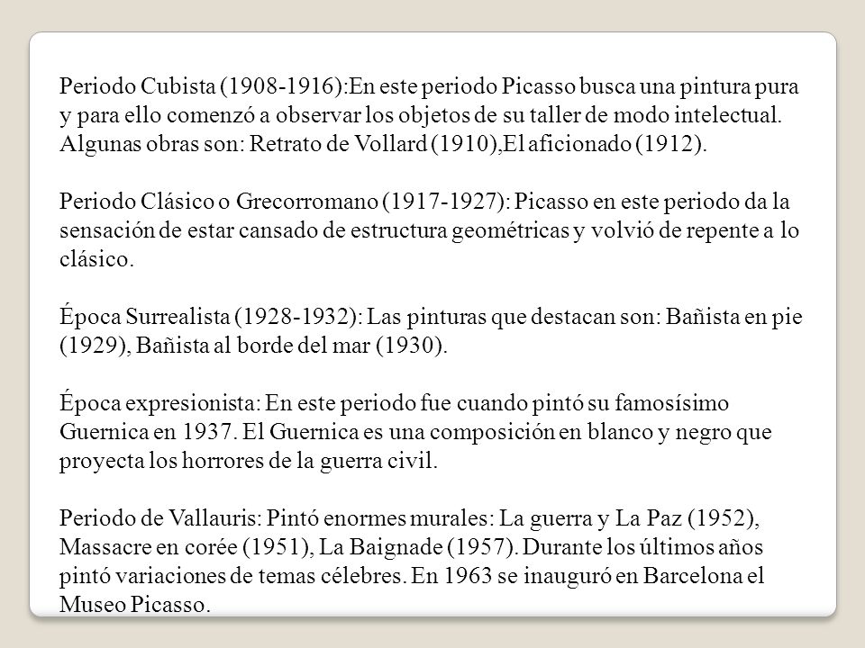 Periodo Cubista ( ):En este periodo Picasso busca una pintura pura y para ello comenzó a observar los objetos de su taller de modo intelectual. Algunas obras son: Retrato de Vollard (1910),El aficionado (1912). Periodo Clásico o Grecorromano ( ): Picasso en este periodo da la sensación de estar cansado de estructura geométricas y volvió de repente a lo clásico. Época Surrealista ( ): Las pinturas que destacan son: Bañista en pie (1929), Bañista al borde del mar (1930).