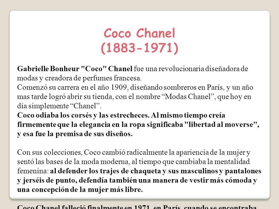 Coco Chanel ( ) Gabrielle Bonheur Coco Chanel fue una revolucionaria diseñadora de modas y creadora de perfumes francesa.