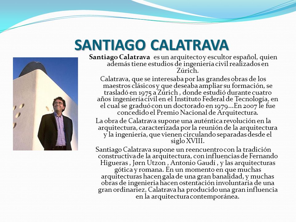 SANTIAGO CALATRAVA Santiago Calatrava es un arquitecto y escultor español, quien además tiene estudios de ingeniería civil realizados en Zúrich.