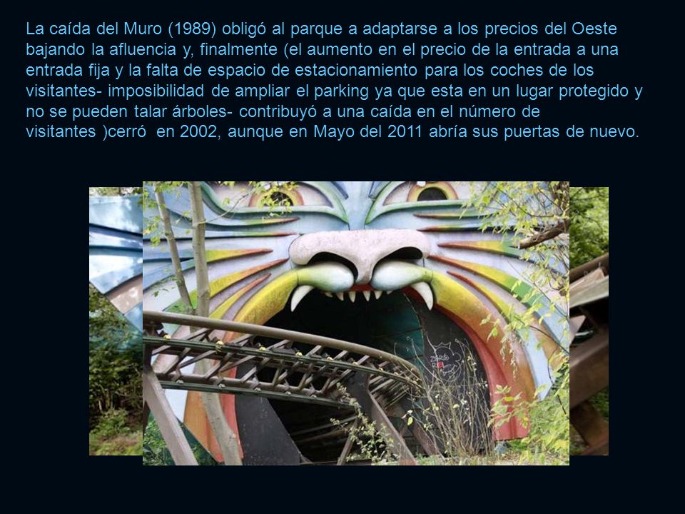 La caída del Muro (1989) obligó al parque a adaptarse a los precios del Oeste bajando la afluencia y, finalmente (el aumento en el precio de la entrada a una entrada fija y la falta de espacio de estacionamiento para los coches de los visitantes- imposibilidad de ampliar el parking ya que esta en un lugar protegido y no se pueden talar árboles- contribuyó a una caída en el número de visitantes )cerró en 2002, aunque en Mayo del 2011 abría sus puertas de nuevo.