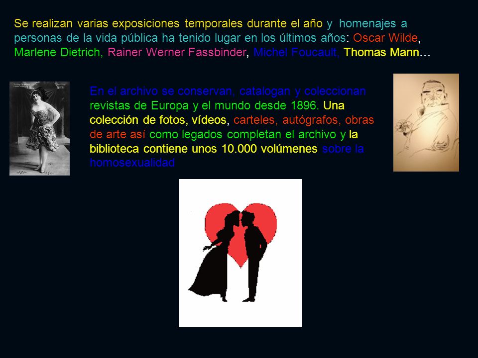 Se realizan varias exposiciones temporales durante el año y homenajes a personas de la vida pública ha tenido lugar en los últimos años: Oscar Wilde, Marlene Dietrich, Rainer Werner Fassbinder, Michel Foucault, Thomas Mann…