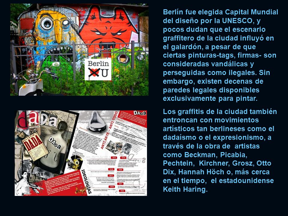 Berlín fue elegida Capital Mundial del diseño por la UNESCO, y pocos dudan que el escenario graffitero de la ciudad influyó en el galardón, a pesar de que ciertas pinturas-tags, firmas- son consideradas vandálicas y perseguidas como ilegales. Sin embargo, existen decenas de paredes legales disponibles exclusivamente para pintar.