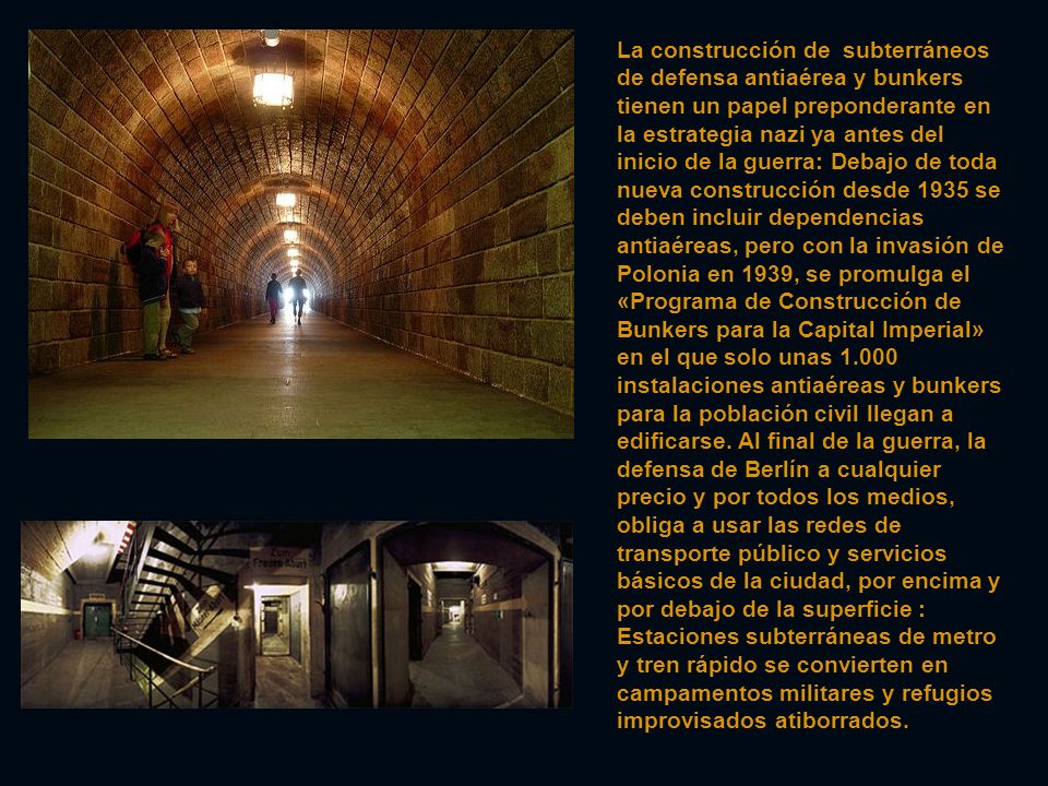 La construcción de subterráneos de defensa antiaérea y bunkers tienen un papel preponderante en la estrategia nazi ya antes del inicio de la guerra: Debajo de toda nueva construcción desde 1935 se deben incluir dependencias antiaéreas, pero con la invasión de Polonia en 1939, se promulga el «Programa de Construcción de Bunkers para la Capital Imperial» en el que solo unas instalaciones antiaéreas y bunkers para la población civil llegan a edificarse.