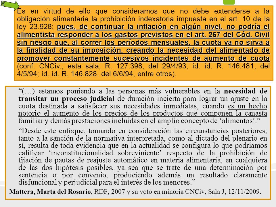 Es en virtud de ello que consideramos que no debe extenderse a la obligación alimentaria la prohibición indexatoria impuesta en el art. 10 de la ley ; pues, de continuar la inflación en algún nivel, no podría el alimentista responder a los gastos previstos en el art. 267 del Cód. Civil sin riesgo que, al correr los períodos mensuales, la cuota ya no sirva a la finalidad de su imposición, creando la necesidad del alimentado de promover constantemente sucesivos incidentes de aumento de cuota (conf. CNCiv., esta sala, R , del 29/4/93; íd. íd. R , del 4/5/94; íd. íd. R , del 6/6/94, entre otros).