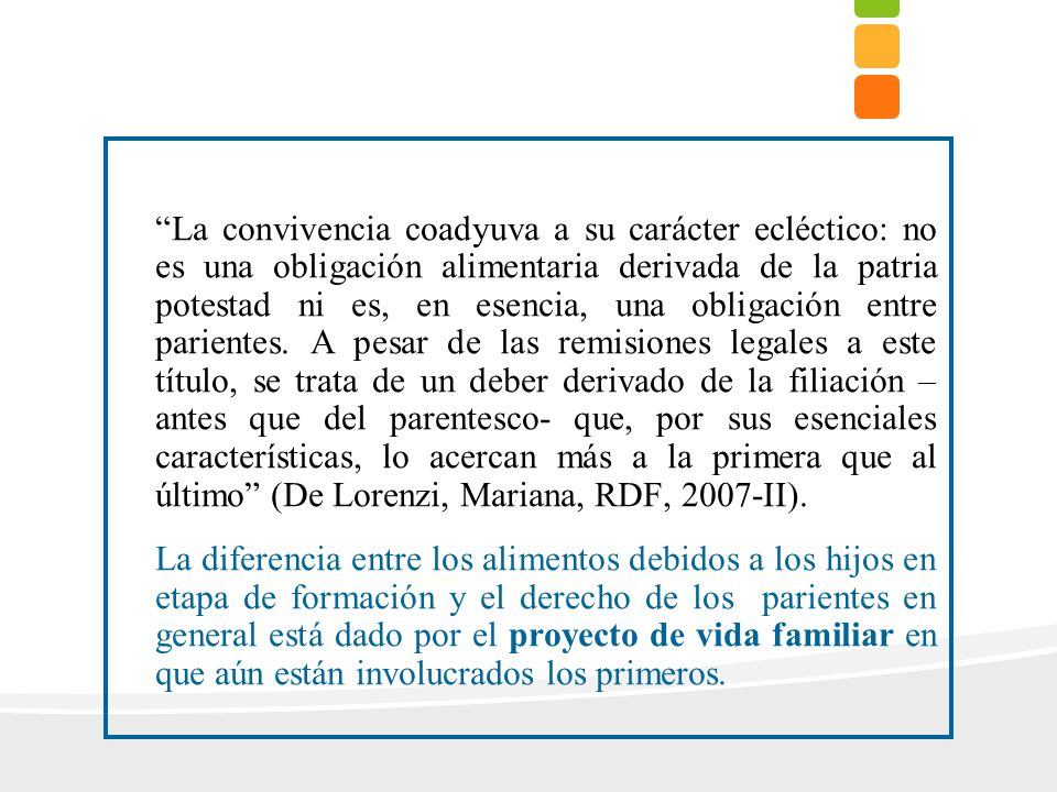 La convivencia coadyuva a su carácter ecléctico: no es una obligación alimentaria derivada de la patria potestad ni es, en esencia, una obligación entre parientes. A pesar de las remisiones legales a este título, se trata de un deber derivado de la filiación – antes que del parentesco- que, por sus esenciales características, lo acercan más a la primera que al último (De Lorenzi, Mariana, RDF, 2007-II).