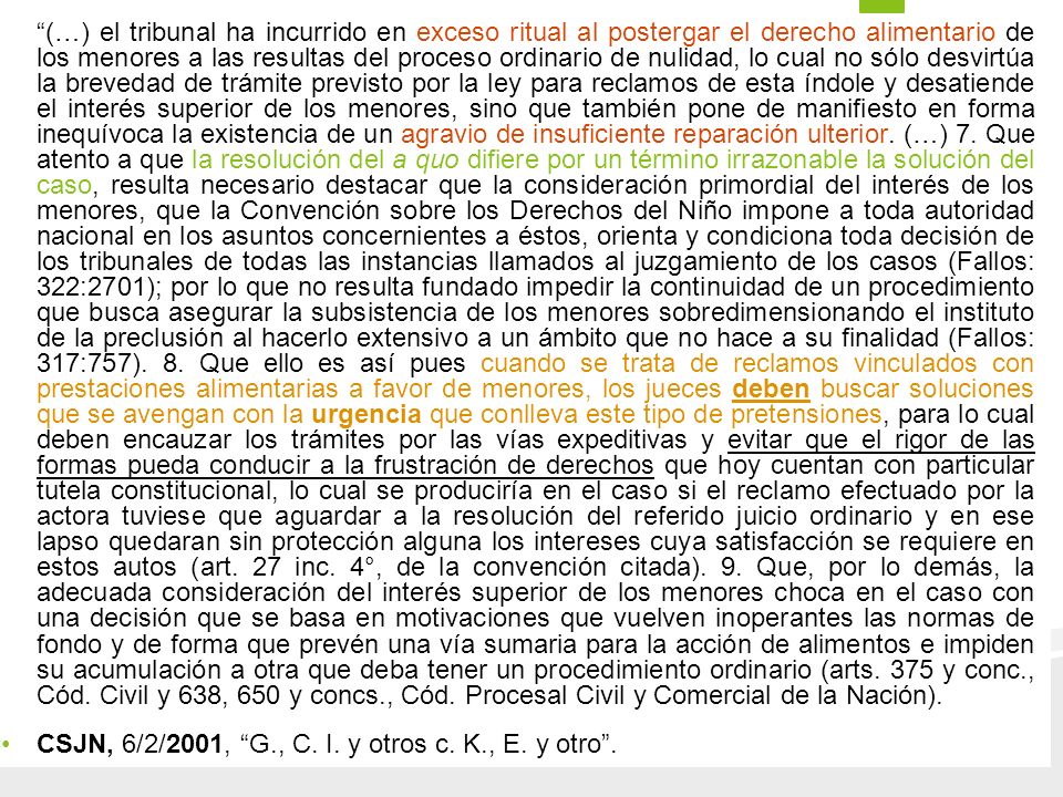 (…) el tribunal ha incurrido en exceso ritual al postergar el derecho alimentario de los menores a las resultas del proceso ordinario de nulidad, lo cual no sólo desvirtúa la brevedad de trámite previsto por la ley para reclamos de esta índole y desatiende el interés superior de los menores, sino que también pone de manifiesto en forma inequívoca la existencia de un agravio de insuficiente reparación ulterior. (…) 7. Que atento a que la resolución del a quo difiere por un término irrazonable la solución del caso, resulta necesario destacar que la consideración primordial del interés de los menores, que la Convención sobre los Derechos del Niño impone a toda autoridad nacional en los asuntos concernientes a éstos, orienta y condiciona toda decisión de los tribunales de todas las instancias llamados al juzgamiento de los casos (Fallos: 322:2701); por lo que no resulta fundado impedir la continuidad de un procedimiento que busca asegurar la subsistencia de los menores sobredimensionando el instituto de la preclusión al hacerlo extensivo a un ámbito que no hace a su finalidad (Fallos: 317:757). 8. Que ello es así pues cuando se trata de reclamos vinculados con prestaciones alimentarias a favor de menores, los jueces deben buscar soluciones que se avengan con la urgencia que conlleva este tipo de pretensiones, para lo cual deben encauzar los trámites por las vías expeditivas y evitar que el rigor de las formas pueda conducir a la frustración de derechos que hoy cuentan con particular tutela constitucional, lo cual se produciría en el caso si el reclamo efectuado por la actora tuviese que aguardar a la resolución del referido juicio ordinario y en ese lapso quedaran sin protección alguna los intereses cuya satisfacción se requiere en estos autos (art. 27 inc. 4°, de la convención citada). 9. Que, por lo demás, la adecuada consideración del interés superior de los menores choca en el caso con una decisión que se basa en motivaciones que vuelven inoperantes las normas de fondo y de forma que prevén una vía sumaria para la acción de alimentos e impiden su acumulación a otra que deba tener un procedimiento ordinario (arts. 375 y conc., Cód. Civil y 638, 650 y concs., Cód. Procesal Civil y Comercial de la Nación).