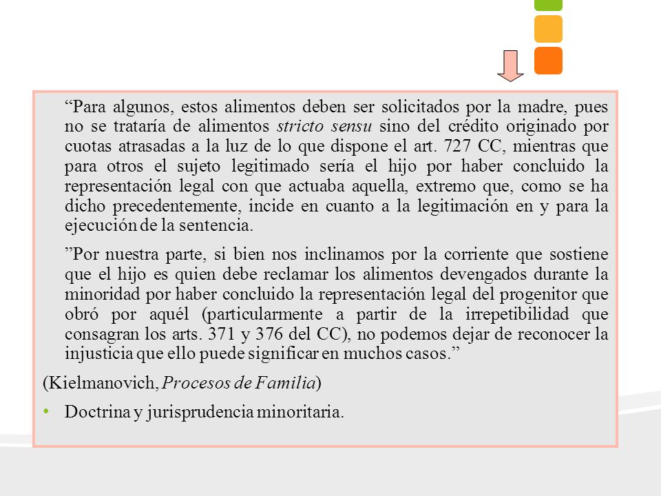 Para algunos, estos alimentos deben ser solicitados por la madre, pues no se trataría de alimentos stricto sensu sino del crédito originado por cuotas atrasadas a la luz de lo que dispone el art. 727 CC, mientras que para otros el sujeto legitimado sería el hijo por haber concluido la representación legal con que actuaba aquella, extremo que, como se ha dicho precedentemente, incide en cuanto a la legitimación en y para la ejecución de la sentencia.