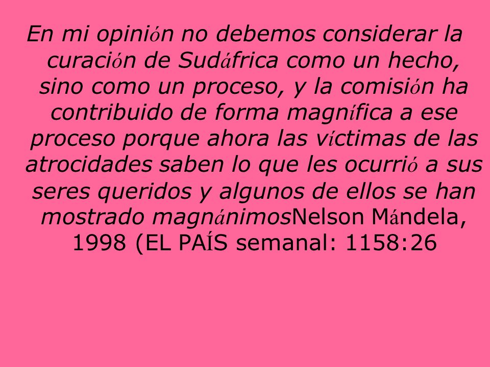 En mi opinión no debemos considerar la curación de Sudáfrica como un hecho, sino como un proceso, y la comisión ha contribuido de forma magnífica a ese proceso porque ahora las víctimas de las atrocidades saben lo que les ocurrió a sus seres queridos y algunos de ellos se han mostrado magnánimosNelson Mándela, 1998 (EL PAÍS semanal: 1158:26