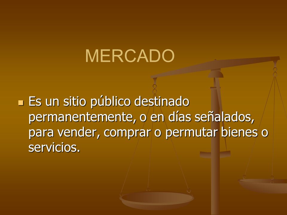 MERCADO Es un sitio público destinado permanentemente, o en días señalados, para vender, comprar o permutar bienes o servicios.