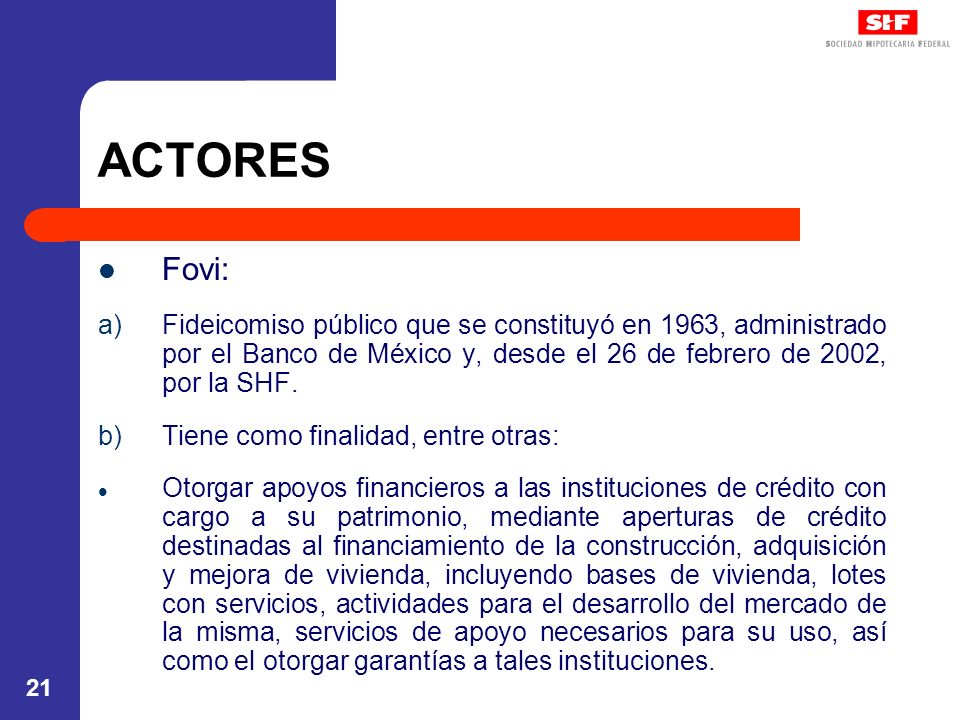 ACTORES Fovi: Fideicomiso público que se constituyó en 1963, administrado por el Banco de México y, desde el 26 de febrero de 2002, por la SHF.