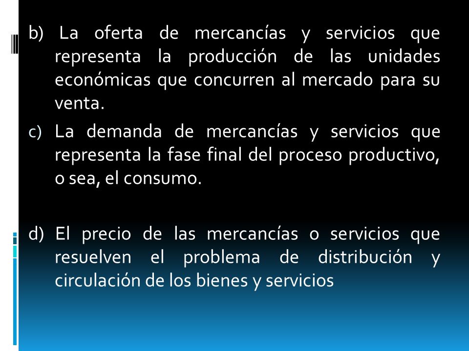 b) La oferta de mercancías y servicios que representa la producción de las unidades económicas que concurren al mercado para su venta.
