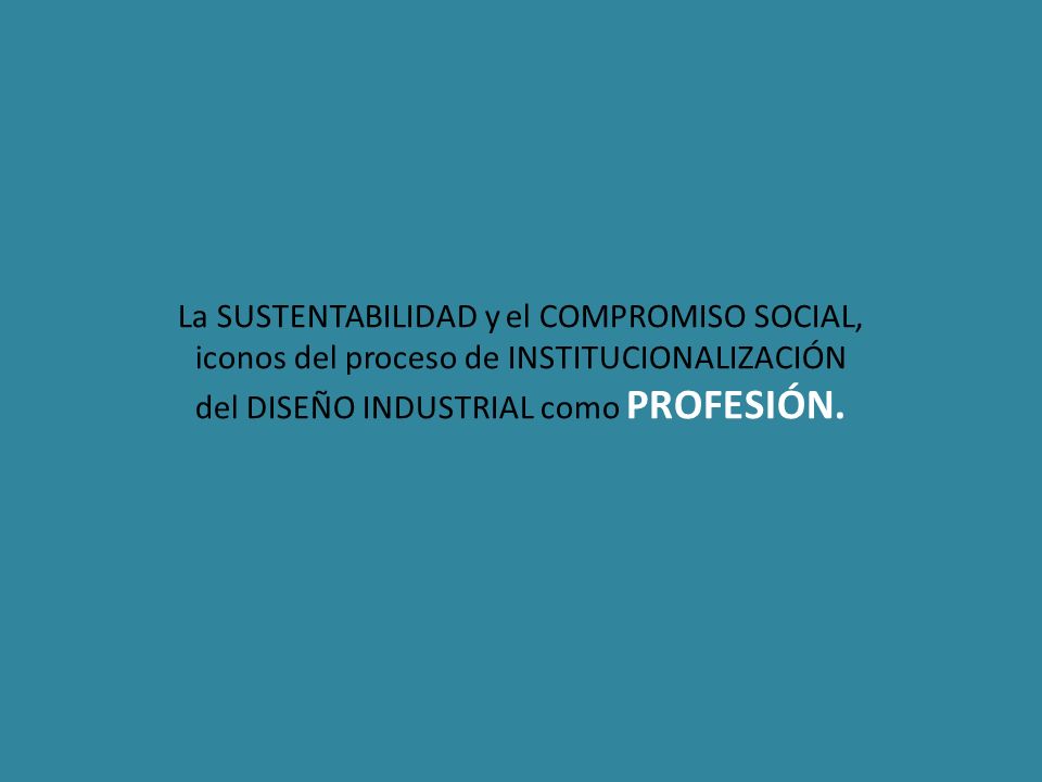 La SUSTENTABILIDAD y el COMPROMISO SOCIAL, iconos del proceso de INSTITUCIONALIZACIÓN del DISEÑO INDUSTRIAL como PROFESIÓN.