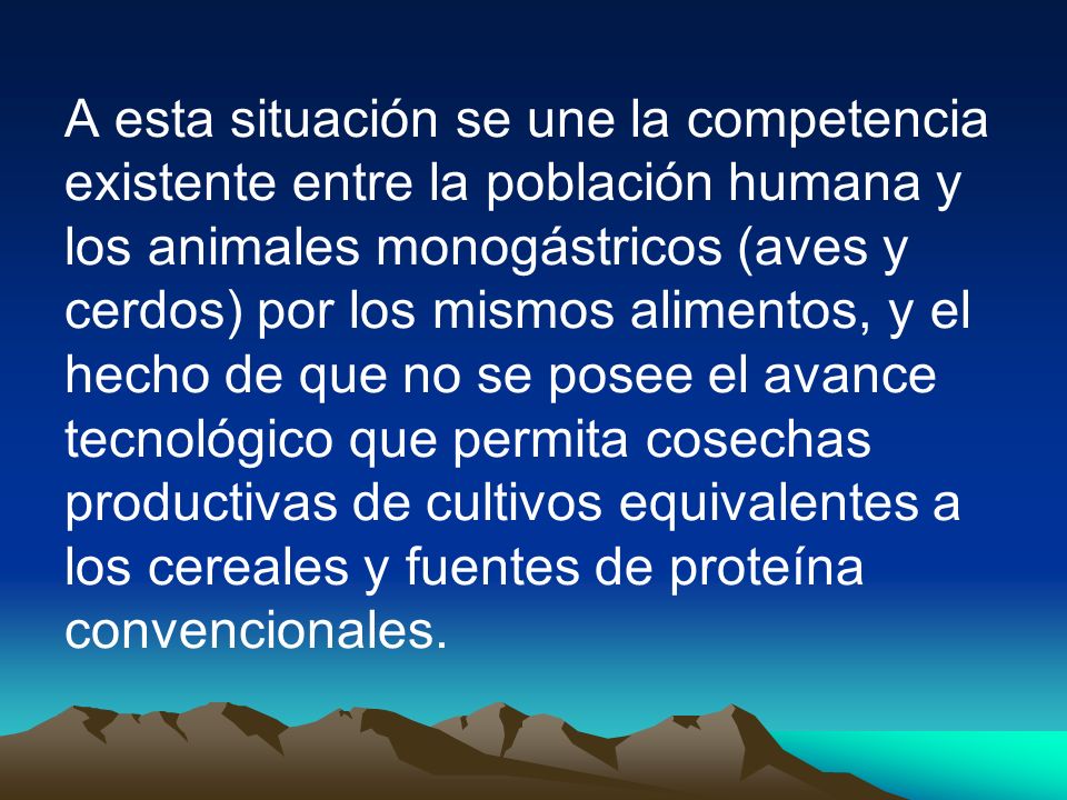 A esta situación se une la competencia existente entre la población humana y los animales monogástricos (aves y cerdos) por los mismos alimentos, y el hecho de que no se posee el avance tecnológico que permita cosechas productivas de cultivos equivalentes a los cereales y fuentes de proteína convencionales.