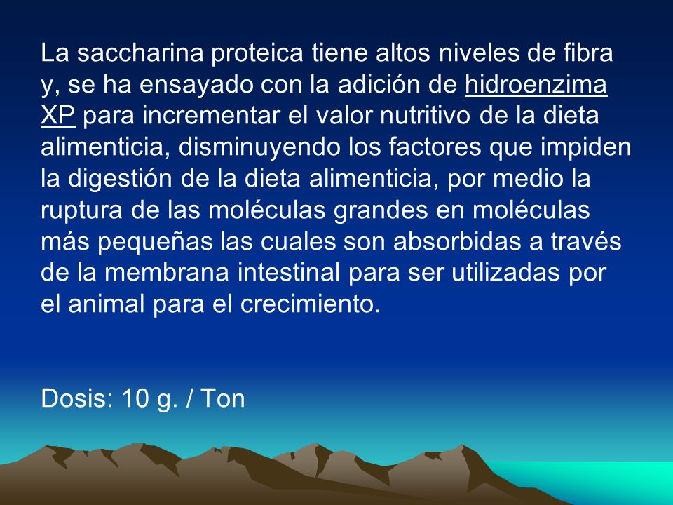 La saccharina proteica tiene altos niveles de fibra y, se ha ensayado con la adición de hidroenzima XP para incrementar el valor nutritivo de la dieta alimenticia, disminuyendo los factores que impiden la digestión de la dieta alimenticia, por medio la ruptura de las moléculas grandes en moléculas más pequeñas las cuales son absorbidas a través de la membrana intestinal para ser utilizadas por el animal para el crecimiento.