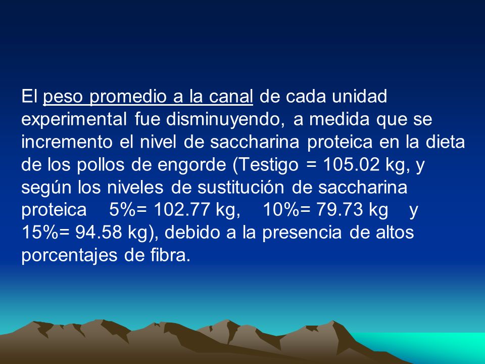 El peso promedio a la canal de cada unidad experimental fue disminuyendo, a medida que se incremento el nivel de saccharina proteica en la dieta de los pollos de engorde (Testigo = kg, y según los niveles de sustitución de saccharina proteica 5%= kg, 10%= kg y 15%= kg), debido a la presencia de altos porcentajes de fibra.