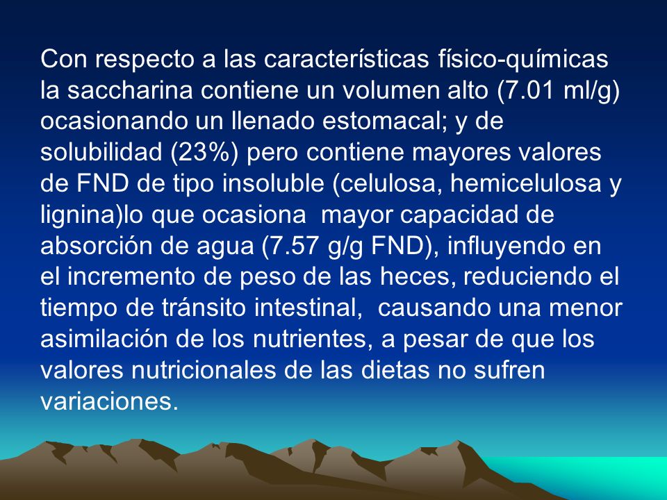 Con respecto a las características físico-químicas la saccharina contiene un volumen alto (7.01 ml/g) ocasionando un llenado estomacal; y de solubilidad (23%) pero contiene mayores valores de FND de tipo insoluble (celulosa, hemicelulosa y lignina)lo que ocasiona mayor capacidad de absorción de agua (7.57 g/g FND), influyendo en el incremento de peso de las heces, reduciendo el tiempo de tránsito intestinal, causando una menor asimilación de los nutrientes, a pesar de que los valores nutricionales de las dietas no sufren variaciones.