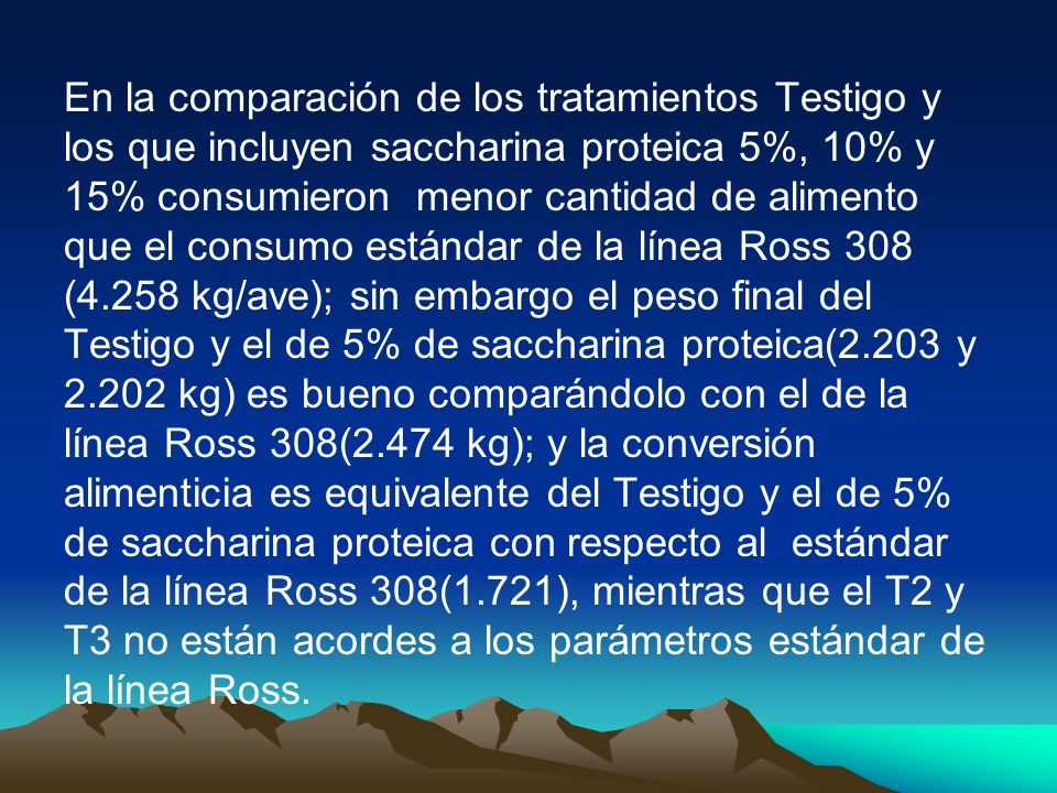 En la comparación de los tratamientos Testigo y los que incluyen saccharina proteica 5%, 10% y 15% consumieron menor cantidad de alimento que el consumo estándar de la línea Ross 308 (4.258 kg/ave); sin embargo el peso final del Testigo y el de 5% de saccharina proteica(2.203 y kg) es bueno comparándolo con el de la línea Ross 308(2.474 kg); y la conversión alimenticia es equivalente del Testigo y el de 5% de saccharina proteica con respecto al estándar de la línea Ross 308(1.721), mientras que el T2 y T3 no están acordes a los parámetros estándar de la línea Ross.