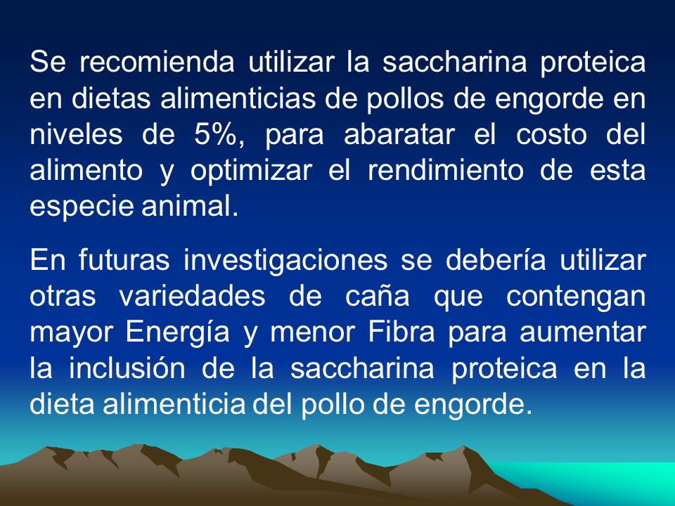 Se recomienda utilizar la saccharina proteica en dietas alimenticias de pollos de engorde en niveles de 5%, para abaratar el costo del alimento y optimizar el rendimiento de esta especie animal.